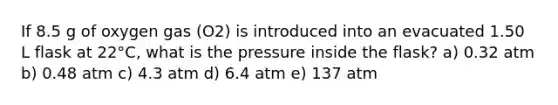 If 8.5 g of oxygen gas (O2) is introduced into an evacuated 1.50 L flask at 22°C, what is the pressure inside the flask? a) 0.32 atm b) 0.48 atm c) 4.3 atm d) 6.4 atm e) 137 atm