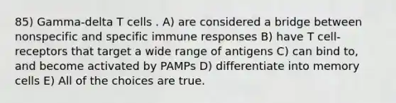 85) Gamma-delta T cells . A) are considered a bridge between nonspecific and specific immune responses B) have T cell-receptors that target a wide range of antigens C) can bind to, and become activated by PAMPs D) differentiate into memory cells E) All of the choices are true.