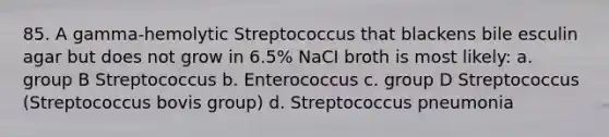 85. A gamma-hemolytic Streptococcus that blackens bile esculin agar but does not grow in 6.5% NaCI broth is most likely: a. group B Streptococcus b. Enterococcus c. group D Streptococcus (Streptococcus bovis group) d. Streptococcus pneumonia