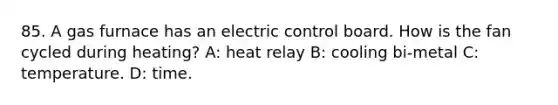 85. A gas furnace has an electric control board. How is the fan cycled during heating? A: heat relay B: cooling bi-metal C: temperature. D: time.