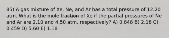 85) A gas mixture of Xe, Ne, and Ar has a total pressure of 12.20 atm. What is the mole fraction of Xe if the partial pressures of Ne and Ar are 2.10 and 4.50 atm, respectively? A) 0.848 B) 2.18 C) 0.459 D) 5.60 E) 1.18