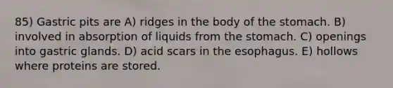 85) Gastric pits are A) ridges in the body of the stomach. B) involved in absorption of liquids from the stomach. C) openings into gastric glands. D) acid scars in the esophagus. E) hollows where proteins are stored.