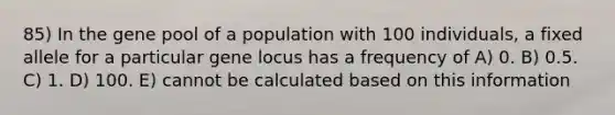 85) In the gene pool of a population with 100 individuals, a fixed allele for a particular gene locus has a frequency of A) 0. B) 0.5. C) 1. D) 100. E) cannot be calculated based on this information