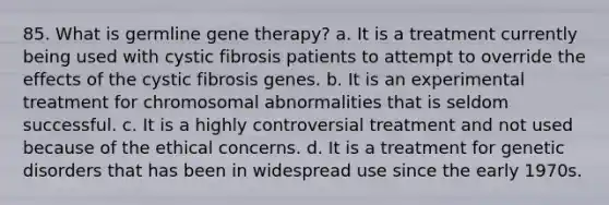 85. What is germline gene therapy? a. It is a treatment currently being used with cystic fibrosis patients to attempt to override the effects of the cystic fibrosis genes. b. It is an experimental treatment for chromosomal abnormalities that is seldom successful. c. It is a highly controversial treatment and not used because of the ethical concerns. d. It is a treatment for genetic disorders that has been in widespread use since the early 1970s.