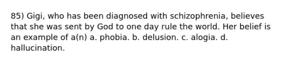 85) Gigi, who has been diagnosed with schizophrenia, believes that she was sent by God to one day rule the world. Her belief is an example of a(n) a. phobia. b. delusion. c. alogia. d. hallucination.