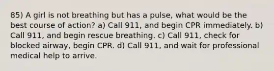 85) A girl is not breathing but has a pulse, what would be the best course of action? a) Call 911, and begin CPR immediately. b) Call 911, and begin rescue breathing. c) Call 911, check for blocked airway, begin CPR. d) Call 911, and wait for professional medical help to arrive.