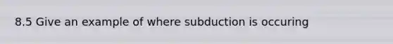 8.5 Give an example of where subduction is occuring