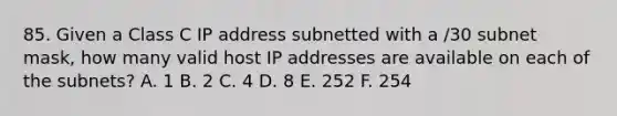 85. Given a Class C IP address subnetted with a /30 subnet mask, how many valid host IP addresses are available on each of the subnets? A. 1 B. 2 C. 4 D. 8 E. 252 F. 254