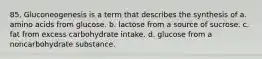 85. Gluconeogenesis is a term that describes the synthesis of a. amino acids from glucose. b. lactose from a source of sucrose. c. fat from excess carbohydrate intake. d. glucose from a noncarbohydrate substance.