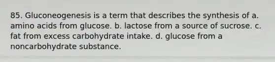 85. Gluconeogenesis is a term that describes the synthesis of a. amino acids from glucose. b. lactose from a source of sucrose. c. fat from excess carbohydrate intake. d. glucose from a noncarbohydrate substance.