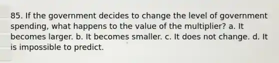 85. If the government decides to change the level of government spending, what happens to the value of the multiplier? a. It becomes larger. b. It becomes smaller. c. It does not change. d. It is impossible to predict.