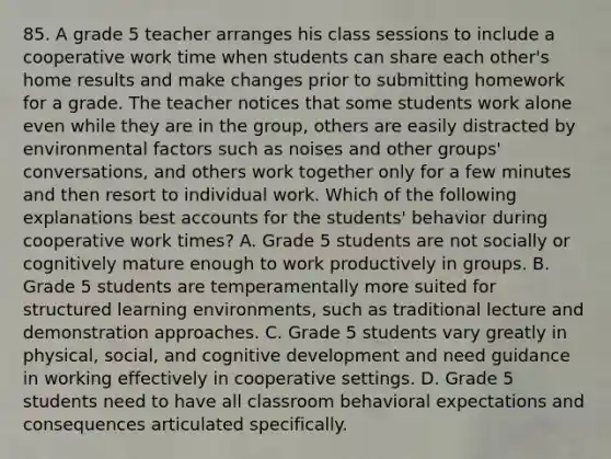 85. A grade 5 teacher arranges his class sessions to include a cooperative work time when students can share each other's home results and make changes prior to submitting homework for a grade. The teacher notices that some students work alone even while they are in the group, others are easily distracted by environmental factors such as noises and other groups' conversations, and others work together only for a few minutes and then resort to individual work. Which of the following explanations best accounts for the students' behavior during cooperative work times? A. Grade 5 students are not socially or cognitively mature enough to work productively in groups. B. Grade 5 students are temperamentally more suited for structured learning environments, such as traditional lecture and demonstration approaches. C. Grade 5 students vary greatly in physical, social, and cognitive development and need guidance in working effectively in cooperative settings. D. Grade 5 students need to have all classroom behavioral expectations and consequences articulated specifically.