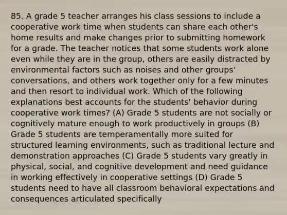 85. A grade 5 teacher arranges his class sessions to include a cooperative work time when students can share each other's home results and make changes prior to submitting homework for a grade. The teacher notices that some students work alone even while they are in the group, others are easily distracted by environmental factors such as noises and other groups' conversations, and others work together only for a few minutes and then resort to individual work. Which of the following explanations best accounts for the students' behavior during cooperative work times? (A) Grade 5 students are not socially or cognitively mature enough to work productively in groups (B) Grade 5 students are temperamentally more suited for structured learning environments, such as traditional lecture and demonstration approaches (C) Grade 5 students vary greatly in physical, social, and cognitive development and need guidance in working effectively in cooperative settings (D) Grade 5 students need to have all classroom behavioral expectations and consequences articulated specifically