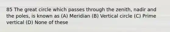 85 The great circle which passes through the zenith, nadir and the poles, is known as (A) Meridian (B) Vertical circle (C) Prime vertical (D) None of these