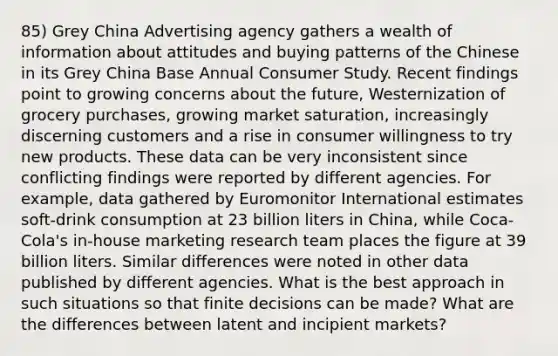 85) Grey China Advertising agency gathers a wealth of information about attitudes and buying patterns of the Chinese in its Grey China Base Annual Consumer Study. Recent findings point to growing concerns about the future, Westernization of grocery purchases, growing market saturation, increasingly discerning customers and a rise in consumer willingness to try new products. These data can be very inconsistent since conflicting findings were reported by different agencies. For example, data gathered by Euromonitor International estimates soft-drink consumption at 23 billion liters in China, while Coca-Cola's in-house marketing research team places the figure at 39 billion liters. Similar differences were noted in other data published by different agencies. What is the best approach in such situations so that finite decisions can be made? What are the differences between latent and incipient markets?