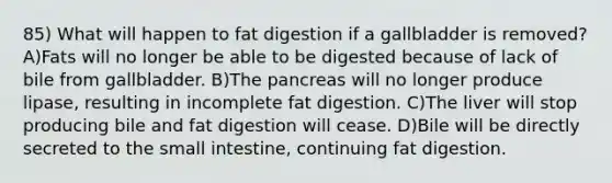 85) What will happen to fat digestion if a gallbladder is removed? A)Fats will no longer be able to be digested because of lack of bile from gallbladder. B)The pancreas will no longer produce lipase, resulting in incomplete fat digestion. C)The liver will stop producing bile and fat digestion will cease. D)Bile will be directly secreted to the small intestine, continuing fat digestion.