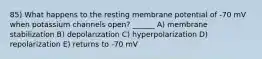 85) What happens to the resting membrane potential of -70 mV when potassium channels open? ______ A) membrane stabilization B) depolarization C) hyperpolarization D) repolarization E) returns to -70 mV