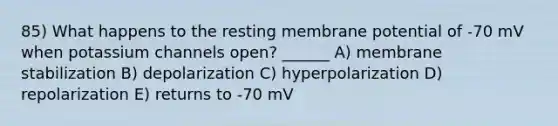 85) What happens to the resting membrane potential of -70 mV when potassium channels open? ______ A) membrane stabilization B) depolarization C) hyperpolarization D) repolarization E) returns to -70 mV