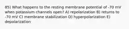 85) What happens to the resting membrane potential of -70 mV when potassium channels open? A) repolarization B) returns to -70 mV C) membrane stabilization D) hyperpolarization E) depolarization