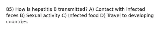 85) How is hepatitis B transmitted? A) Contact with infected feces B) Sexual activity C) Infected food D) Travel to developing countries