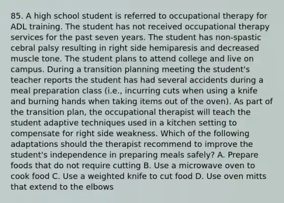 85. A high school student is referred to occupational therapy for ADL training. The student has not received occupational therapy services for the past seven years. The student has non-spastic cebral palsy resulting in right side hemiparesis and decreased muscle tone. The student plans to attend college and live on campus. During a transition planning meeting the student's teacher reports the student has had several accidents during a meal preparation class (i.e., incurring cuts when using a knife and burning hands when taking items out of the oven). As part of the transition plan, the occupational therapist will teach the student adaptive techniques used in a kitchen setting to compensate for right side weakness. Which of the following adaptations should the therapist recommend to improve the student's independence in preparing meals safely? A. Prepare foods that do not require cutting B. Use a microwave oven to cook food C. Use a weighted knife to cut food D. Use oven mitts that extend to the elbows