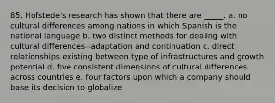 85. Hofstede's research has shown that there are _____. a. no cultural differences among nations in which Spanish is the national language b. two distinct methods for dealing with cultural differences--adaptation and continuation c. direct relationships existing between type of infrastructures and growth potential d. five consistent dimensions of cultural differences across countries e. four factors upon which a company should base its decision to globalize