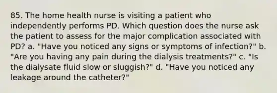 85. The home health nurse is visiting a patient who independently performs PD. Which question does the nurse ask the patient to assess for the major complication associated with PD? a. "Have you noticed any signs or symptoms of infection?" b. "Are you having any pain during the dialysis treatments?" c. "Is the dialysate fluid slow or sluggish?" d. "Have you noticed any leakage around the catheter?"