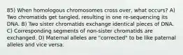 85) When homologous chromosomes cross over, what occurs? A) Two chromatids get tangled, resulting in one re-sequencing its DNA. B) Two sister chromatids exchange identical pieces of DNA. C) Corresponding segments of non-sister chromatids are exchanged. D) Maternal alleles are "corrected" to be like paternal alleles and vice versa.