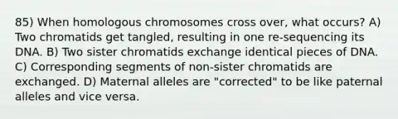 85) When homologous chromosomes cross over, what occurs? A) Two chromatids get tangled, resulting in one re-sequencing its DNA. B) Two sister chromatids exchange identical pieces of DNA. C) Corresponding segments of non-sister chromatids are exchanged. D) Maternal alleles are "corrected" to be like paternal alleles and vice versa.