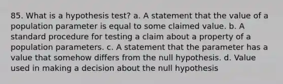 85. What is a hypothesis test? a. A statement that the value of a population parameter is equal to some claimed value. b. A standard procedure for testing a claim about a property of a population parameters. c. A statement that the parameter has a value that somehow differs from the null hypothesis. d. Value used in making a decision about the null hypothesis