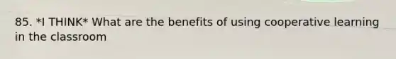 85. *I THINK* What are the benefits of using cooperative learning in the classroom