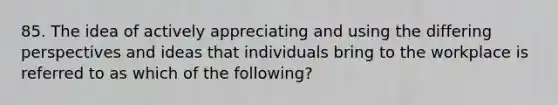 85. The idea of actively appreciating and using the differing perspectives and ideas that individuals bring to the workplace is referred to as which of the following?