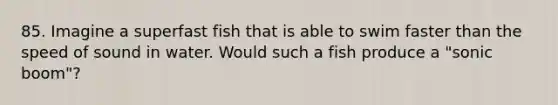 85. Imagine a superfast fish that is able to swim faster than the speed of sound in water. Would such a fish produce a "sonic boom"?