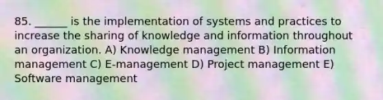 85. ______ is the implementation of systems and practices to increase the sharing of knowledge and information throughout an organization. A) Knowledge management B) Information management C) E-management D) Project management E) Software management