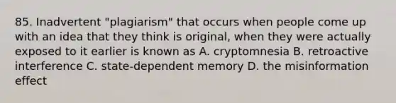 85. Inadvertent "plagiarism" that occurs when people come up with an idea that they think is original, when they were actually exposed to it earlier is known as A. cryptomnesia B. retroactive interference C. state-dependent memory D. the misinformation effect