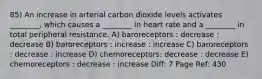 85) An increase in arterial carbon dioxide levels activates ________, which causes a ________ in heart rate and a ________ in total peripheral resistance. A) baroreceptors : decrease : decrease B) baroreceptors : increase : increase C) baroreceptors : decrease : increase D) chemoreceptors: decrease : decrease E) chemoreceptors : decrease : increase Diff: 7 Page Ref: 430