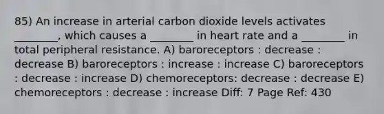 85) An increase in arterial carbon dioxide levels activates ________, which causes a ________ in heart rate and a ________ in total peripheral resistance. A) baroreceptors : decrease : decrease B) baroreceptors : increase : increase C) baroreceptors : decrease : increase D) chemoreceptors: decrease : decrease E) chemoreceptors : decrease : increase Diff: 7 Page Ref: 430