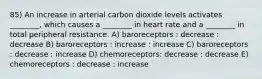 85) An increase in arterial carbon dioxide levels activates ________, which causes a ________ in heart rate and a ________ in total peripheral resistance. A) baroreceptors : decrease : decrease B) baroreceptors : increase : increase C) baroreceptors : decrease : increase D) chemoreceptors: decrease : decrease E) chemoreceptors : decrease : increase