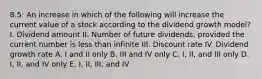 8.5: An increase in which of the following will increase the current value of a stock according to the dividend growth model? I. Dividend amount II. Number of future dividends, provided the current number is less than infinite III. Discount rate IV. Dividend growth rate A. I and II only B. III and IV only C. I, II, and III only D. I, II, and IV only E. I, II, III, and IV