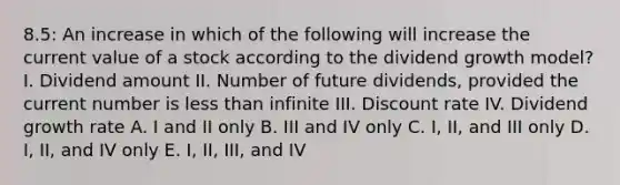 8.5: An increase in which of the following will increase the current value of a stock according to the dividend growth model? I. Dividend amount II. Number of future dividends, provided the current number is less than infinite III. Discount rate IV. Dividend growth rate A. I and II only B. III and IV only C. I, II, and III only D. I, II, and IV only E. I, II, III, and IV