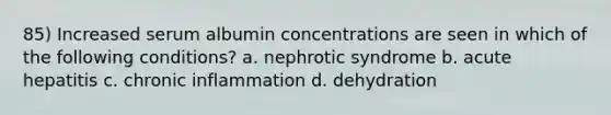 85) Increased serum albumin concentrations are seen in which of the following conditions? a. nephrotic syndrome b. acute hepatitis c. chronic inflammation d. dehydration