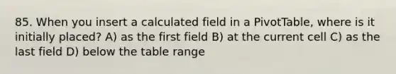 85. When you insert a calculated field in a PivotTable, where is it initially placed? A) as the first field B) at the current cell C) as the last field D) below the table range