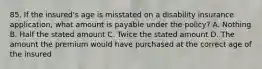 85. If the insured's age is misstated on a disability insurance application, what amount is payable under the policy? A. Nothing B. Half the stated amount C. Twice the stated amount D. The amount the premium would have purchased at the correct age of the insured