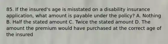 85. If the insured's age is misstated on a disability insurance application, what amount is payable under the policy? A. Nothing B. Half the stated amount C. Twice the stated amount D. The amount the premium would have purchased at the correct age of the insured