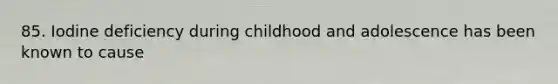 85. Iodine deficiency during childhood and adolescence has been known to cause