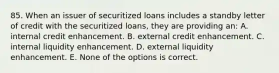 85. When an issuer of securitized loans includes a standby letter of credit with the securitized loans, they are providing an: A. internal credit enhancement. B. external credit enhancement. C. internal liquidity enhancement. D. external liquidity enhancement. E. None of the options is correct.