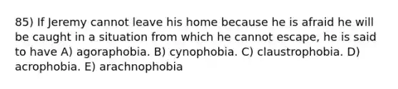 85) If Jeremy cannot leave his home because he is afraid he will be caught in a situation from which he cannot escape, he is said to have A) agoraphobia. B) cynophobia. C) claustrophobia. D) acrophobia. E) arachnophobia