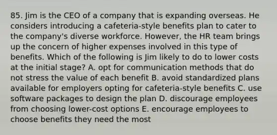 85. Jim is the CEO of a company that is expanding overseas. He considers introducing a cafeteria-style benefits plan to cater to the company's diverse workforce. However, the HR team brings up the concern of higher expenses involved in this type of benefits. Which of the following is Jim likely to do to lower costs at the initial stage? A. opt for communication methods that do not stress the value of each benefit B. avoid standardized plans available for employers opting for cafeteria-style benefits C. use software packages to design the plan D. discourage employees from choosing lower-cost options E. encourage employees to choose benefits they need the most