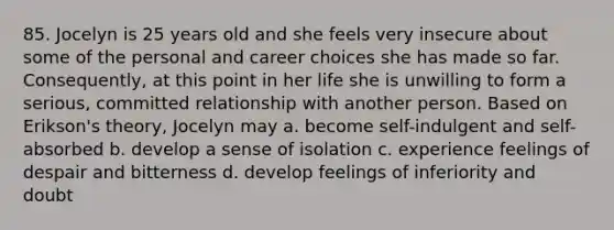85. Jocelyn is 25 years old and she feels very insecure about some of the personal and career choices she has made so far. Consequently, at this point in her life she is unwilling to form a serious, committed relationship with another person. Based on Erikson's theory, Jocelyn may a. become self-indulgent and self-absorbed b. develop a sense of isolation c. experience feelings of despair and bitterness d. develop feelings of inferiority and doubt