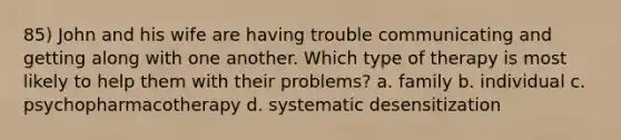 85) John and his wife are having trouble communicating and getting along with one another. Which type of therapy is most likely to help them with their problems? a. family b. individual c. psychopharmacotherapy d. systematic desensitization